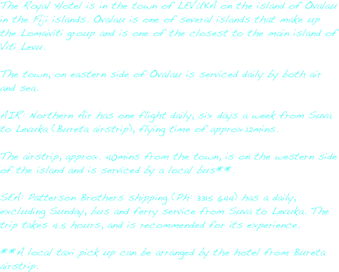The Royal Hotel is in the town of LEVUKA on the island of Ovalau in the Fiji islands.  Ovalau is one of several islands that make up the Lomaiviti group and is one of the closest to the main island of Viti Levu.The town, on eastern side of Ovalau is serviced daily by both air and sea.AIR: Northern Air has one flight daily, six days a week from Suva to Levuka (Bureta airstrip), flying time of approx.12mins. The airstrip, approx. 40mins from the town, is on the western side of the island and is serviced by a local bus**.SEA: Patterson Brothers shipping (Ph: 3315 644) has a daily, excluding Sunday, bus and ferry service from Suva to Levuka. The trip takes 4.5 hours, and is recommended for its experience.**A local taxi pick up can be arranged by the hotel from Bureta airstrip.